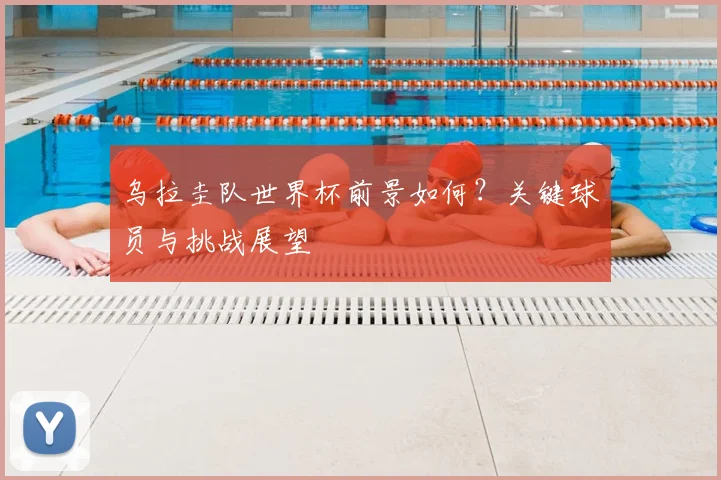 乌拉圭队世界杯前景如何？关键球员与挑战展望