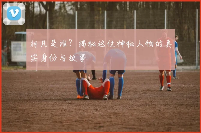 柯凡是谁？揭秘这位神秘人物的真实身份与故事